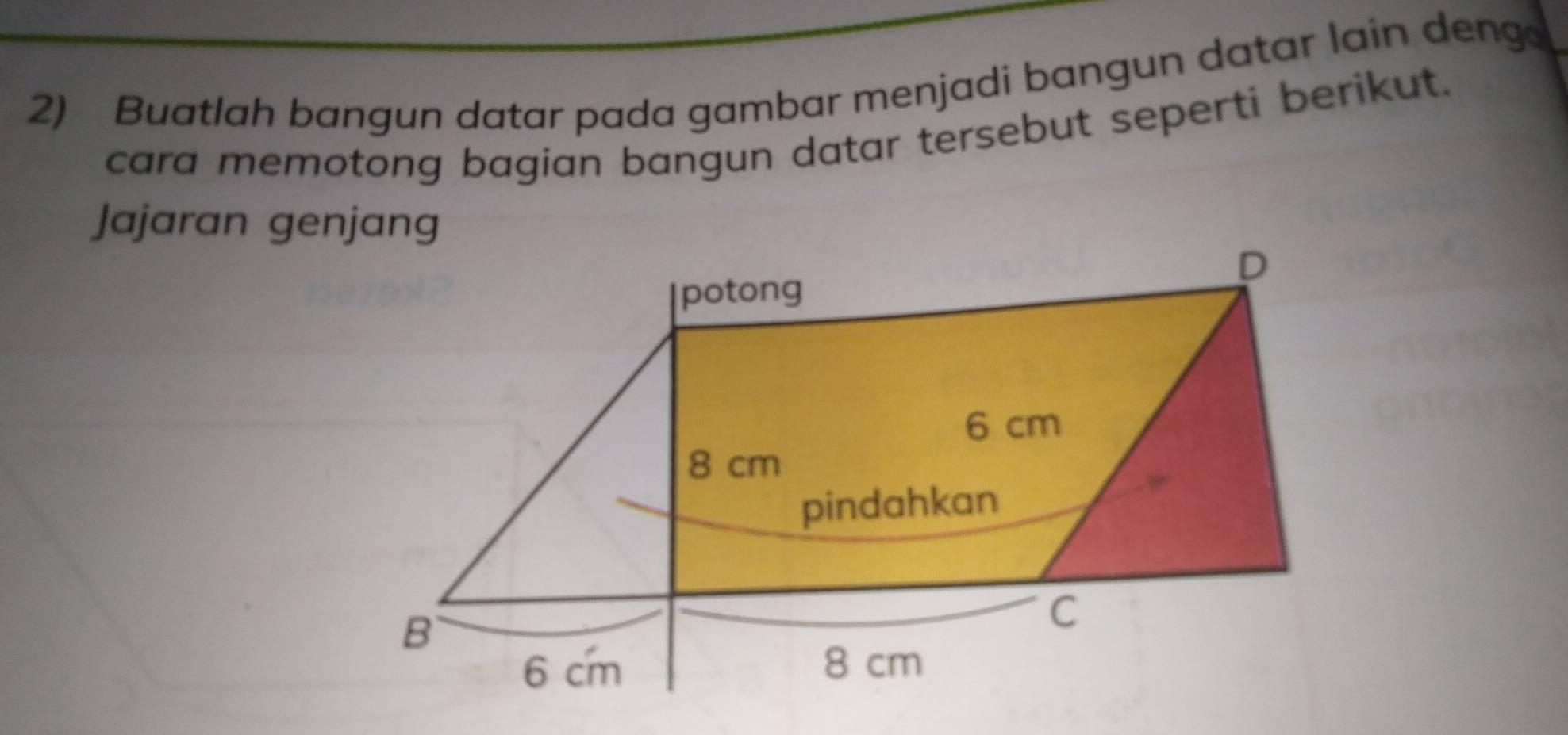 Buatlah bangun datar pada gambar menjadi bangun datar lain deng 
cara memotong bagian bangun datar tersebut seperti berikut. 
Jajaran genjang