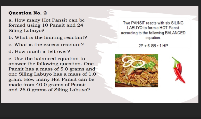 Question No. 2 
a. How many Hot Pansit can be Two PANSIT reacts with six SILING 
formed using 10 Pansit and 24 LABUYO to form a HOT Pansit 
Siling Labuyo? 
according to the following BALANCED 
b. What is the limiting reactant? equ ation . 
c. What is the excess reactant?
2P+6SB· 1HP
d. How much is left over? 
e. Use the balanced equation to 
answer the following question. One 
Pansit has a mass of 5.0 grams and 
one Siling Labuyo has a mass of 1.0
gram. How many Hot Pansit can be 
made from 40.0 grams of Pansit 
and 26.0 grams of Siling Labuyo?