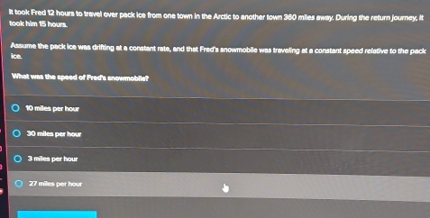 It took Fred 12 hours to travel over pack ice from one town in the Arctic to another town 360 miles away. During the return journey, it
took him 15 hours.
Assume the pack ice was drifting at a constant rate, and that Fred's snowmobile was traveling at a constant speed relative to the pack
ice.
What was the speed of Fred's snowmobile?
10 miles per hou
30 miles per hour
3 miles per hour
27 miles per hour