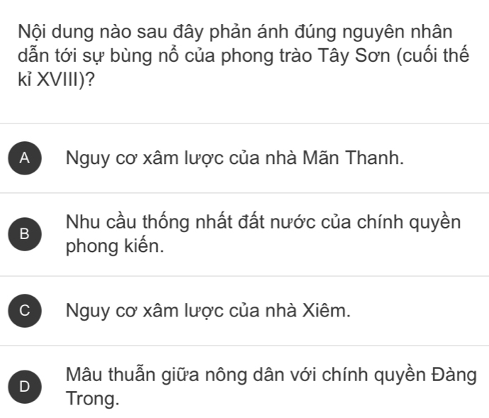 Nội dung nào sau đây phản ánh đúng nguyên nhân
dẫn tới sự bùng nổ của phong trào Tây Sơn (cuối thế
kỉ XVIII)?
A Nguy cơ xâm lược của nhà Mãn Thanh.
B Nhu cầu thống nhất đất nước của chính quyền
phong kiến.
C Nguy cơ xâm lược của nhà Xiêm.
D Mâu thuẫn giữa nông dân với chính quyền Đàng
Trong.