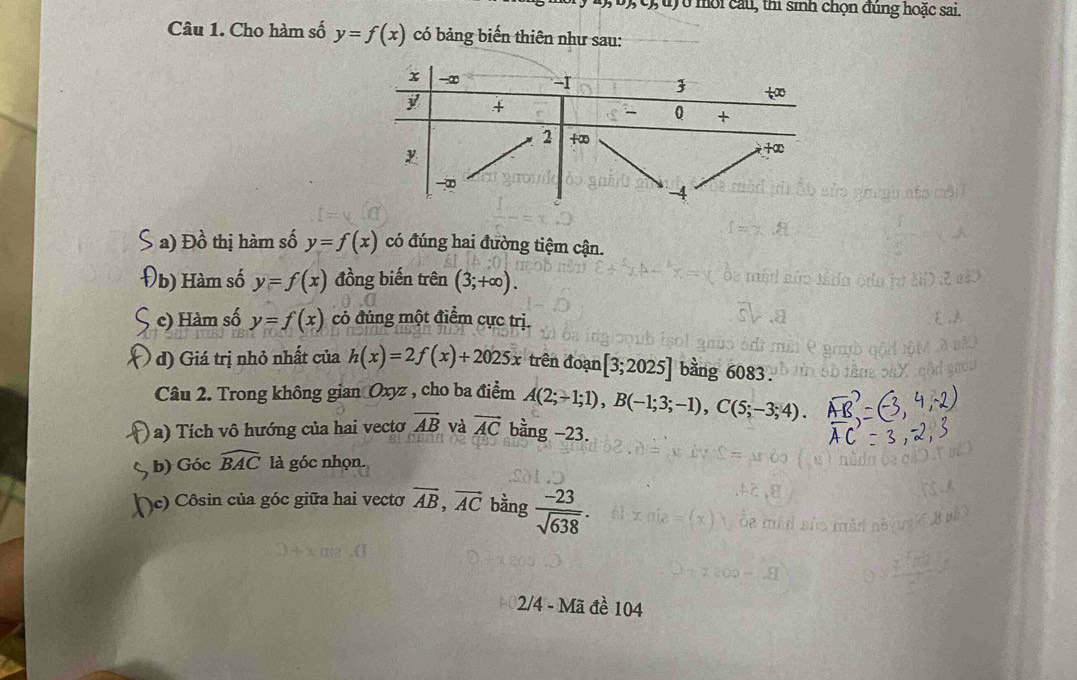 0,  0),  c), u) ở môi cầu, thi sinh chọn đùng hoặc sai.
Câu 1. Cho hàm số y=f(x) có bảng biến thiên như sau:
a) Đồ thị hàm số y=f(x) có đúng hai đường tiệm cận.
b) Hàm số y=f(x) đồng biến trên (3;+∈fty ).
c) Hàm số y=f(x) có đúng một điểm cực trị.
d) Giá trị nhỏ nhất của h(x)=2f(x)+2025x trên đoạn [3;2025] bằng 6083.
Câu 2. Trong không gian Oxyz , cho ba điểm A(2;-1;1),B(-1;3;-1),C(5;-3;4).
a) Tích vô hướng của hai vecto vector AB và vector AC bằng −23.
b) Góc widehat BAC là góc nhọn.
(c) Côsin của góc giữa hai vectơ vector AB,vector AC bằng  (-23)/sqrt(638) .
2/4 - Mã đề 104