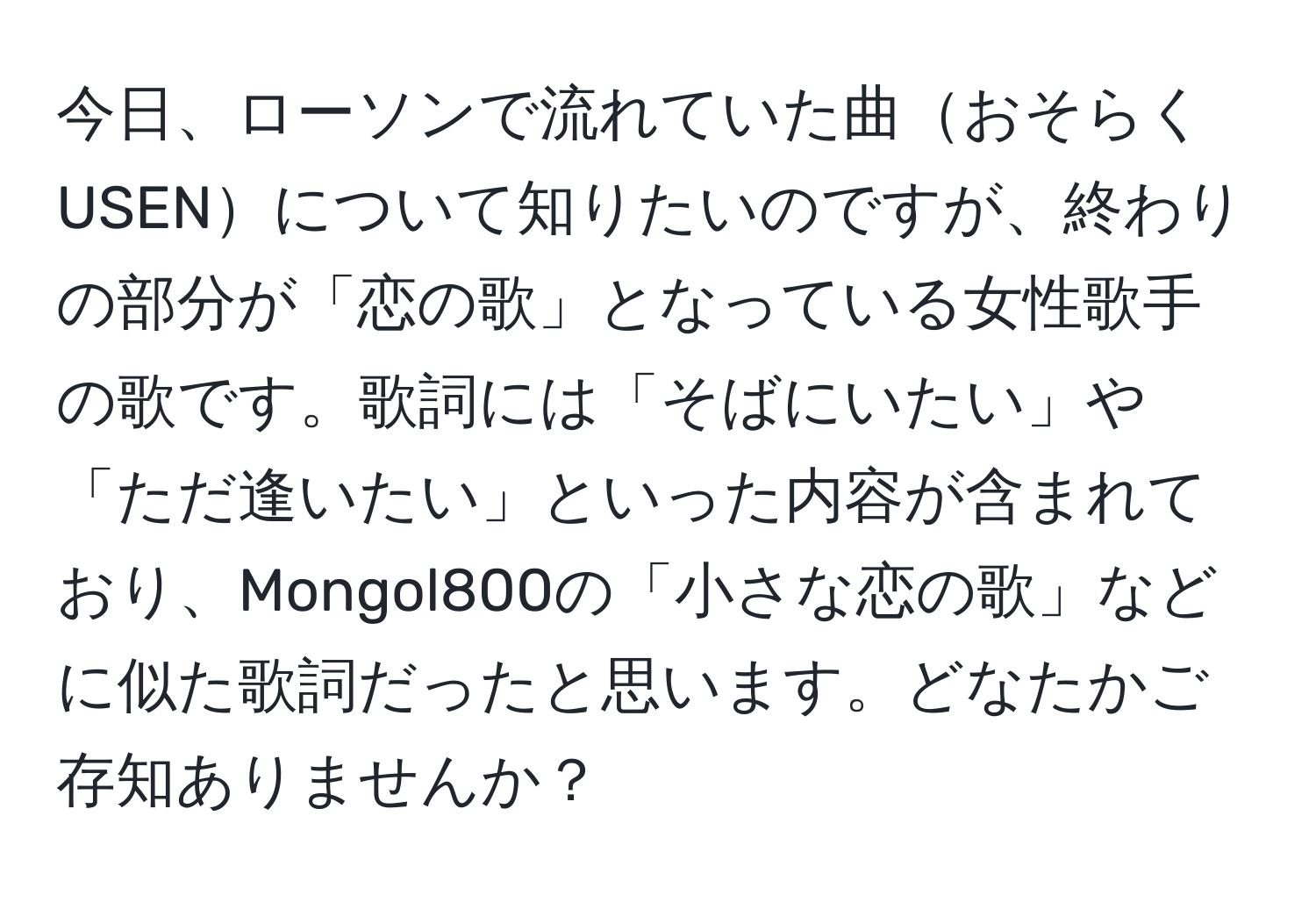 今日、ローソンで流れていた曲おそらくUSENについて知りたいのですが、終わりの部分が「恋の歌」となっている女性歌手の歌です。歌詞には「そばにいたい」や「ただ逢いたい」といった内容が含まれており、Mongol800の「小さな恋の歌」などに似た歌詞だったと思います。どなたかご存知ありませんか？