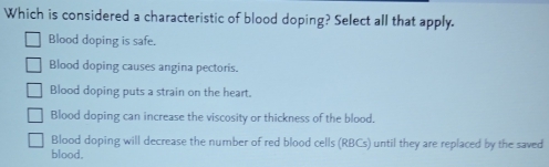 Which is considered a characteristic of blood doping? Select all that apply.
Blood doping is safe.
Blood doping causes angina pectoris.
Blood doping puts a strain on the heart.
Blood doping can increase the viscosity or thickness of the blood.
Blood doping will decrease the number of red blood cells (RBCs) until they are replaced by the saved
blood.