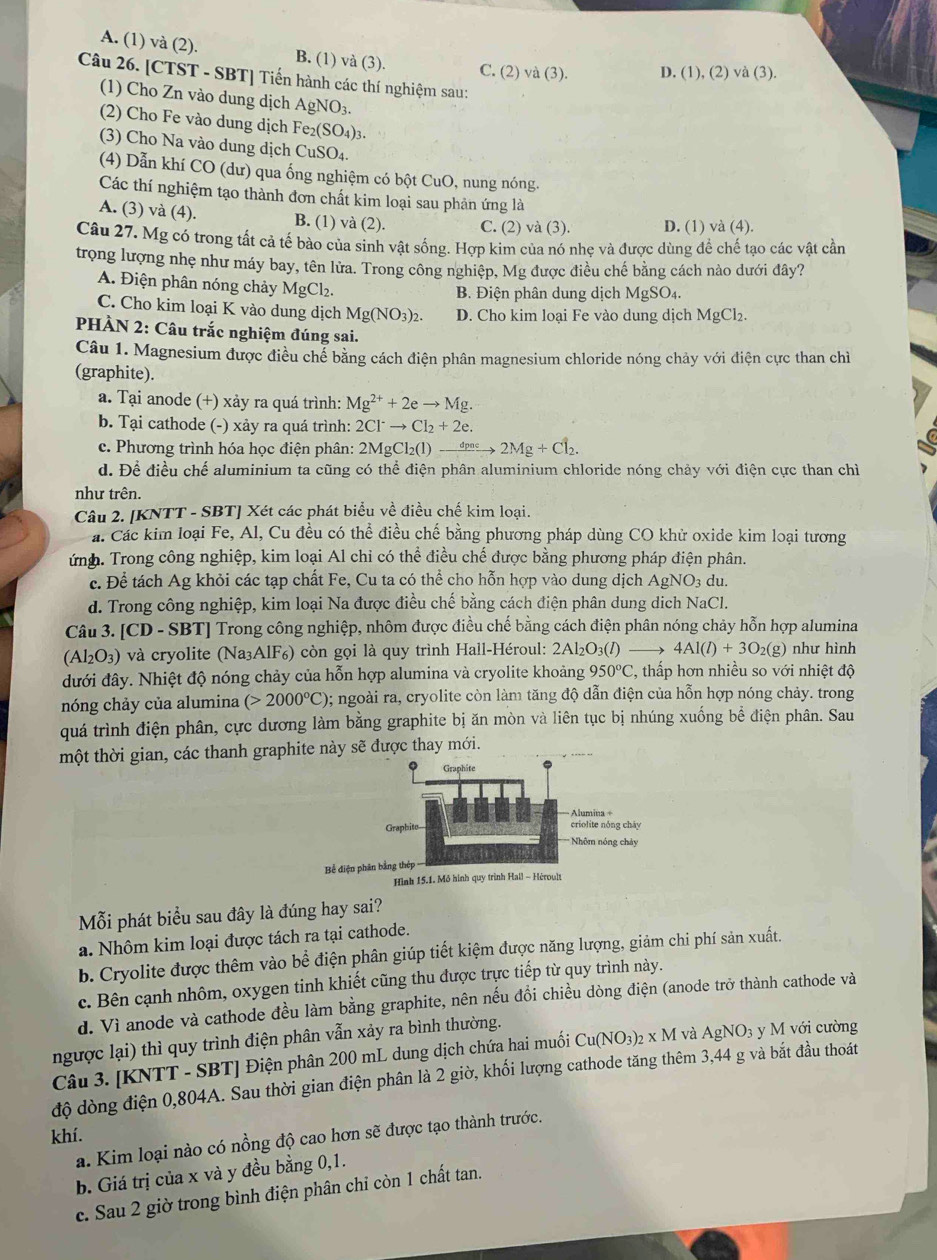 A. (1) và (2). B. (1) và (3). C. (2) và (3). D. (1), (2) a(3).
Câu 26. [CTST - SBT] Tiến hành các thí nghiệm sau:
(1) Cho Zn vào dung dịch AgNO₃.
(2) Cho Fe vào dung dịch Fe₂(SO₄)3.
(3) Cho Na vào dung dịch CuSO₄.
(4) Dẫn khí CO (dư) qua ống nghiệm có bột CuO, nung nóng.
Các thí nghiệm tạo thành đơn chất kim loại sau phản ứng là
A. (3) và (4). B. (1) và (2). C. (2) và (3). D. (1) và (4).
Câu 27. Mg có trong tất cả tế bào của sinh vật sống. Hợp kìm của nó nhẹ và được dùng để chế tạo các vật cần
trọng lượng nhẹ như máy bay, tên lửa. Trong công nghiệp, Mg được điều chế bằng cách nào dưới đây?
A. Điện phân nóng chảy MgCl₂. B. Điện phân dung dịch MgSO_4.
C. Cho kim loại K vào dung dịch Mg(NO_3)_2. D. Cho kim loại Fe vào dung dịch MgCl₂.
PHÀN 2: Câu trắc nghiệm đúng sai.
Câu 1. Magnesium được điều chể bằng cách điện phân magnesium chloride nóng chảy với điện cực than chỉ
(graphite).
a. Tại anode (+) xảy ra quá trình: Mg^(2+)+2eto Mg.
b. Tại cathode (-) xảy ra quá trình: 2Cl^-to Cl_2+2e.
c. Phương trình hóa học điện phân: 2MgCl_2(l)to _ dpneto 2Mg+Cl_2.
d. Để điều chế aluminium ta cũng có thể điện phân aluminium chloride nóng chảy với điện cực than chì
như trên.
Câu 2. [KNTT - SBT] Xét các phát biểu về điều chế kim loại.
a. Các kim loại Fe, Al, Cu đều có thể điều chế bằng phương pháp dùng CO khử oxide kim loại tương
ứnh. Trong công nghiệp, kim loại Al chỉ có thể điều chế được bằng phương pháp điện phân.
c. Để tách Ag khỏi các tạp chất Fe, Cu ta có thể cho hỗn hợp vào dung dịch AgNO_3 du.
d. Trong công nghiệp, kim loại Na được điều chế bằng cách điện phân dung dịch NaCl.
Câu 3. [CD - SBT] Trong công nghiệp, nhôm được điều chế bằng cách điện phân nóng chảy hỗn hợp alumina
(Al_2O_3) và cryolite (Na₃AlF₆) còn gọi là quy trình Hall-Héroul: 2Al_2O_3(l) 4Al(l)+3O_2(g) như hình
đưới đây. Nhiệt độ nóng chảy của hỗn hợp alumina và cryolite khoảng 950°C C, thấp hơn nhiều so với nhiệt độ
nóng chảy của alumina (>2000°C) 0; ngoài ra, cryolite còn làm tăng độ dẫn điện của hỗn hợp nóng chảy. trong
quá trình điện phân, cực dương làm bằng graphite bị ăn mòn và liên tục bị nhúng xuống bể điện phân. Sau
một thời gian, các thanh graphite này sẽ được thay mới.
Graphite
Alumina +
Graphito criolite nóng cháy
=== Nhôm nóng chảy
11
Bể diện phân bằng thép
Hình 15.1. Mở hình quy trình Hall - Héroult
Mỗi phát biểu sau đây là đúng hay sai?
a. Nhôm kim loại được tách ra tại cathode.
b. Cryolite được thêm vào bể điện phân giúp tiết kiệm được năng lượng, giảm chi phí sản xuất.
c. Bên cạnh nhôm, oxygen tinh khiết cũng thu được trực tiếp từ quy trình này.
d. Vì anode và cathode đều làm bằng graphite, nên nếu đổi chiều dòng điện (anode trở thành cathode và
ngược lại) thì quy trình điện phân vẫn xảy ra bình thường.
Câu 3. [KNTT - SBT] Điện phân 200 mL dung dịch chứa hai muối Cu(NO_3)_2* M và AgNO_3 y M với cường
độ dòng điện 0,804A. Sau thời gian điện phân là 2 giờ, khối lượng cathode tăng thêm 3,44 g và bắt đầu thoát
khí.
a. Kim loại nào có nồng độ cao hơn sẽ được tạo thành trước.
b. Giá trị của x và y đều bằng 0,1.
c. Sau 2 giờ trong bình điện phân chỉ còn 1 chất tan.