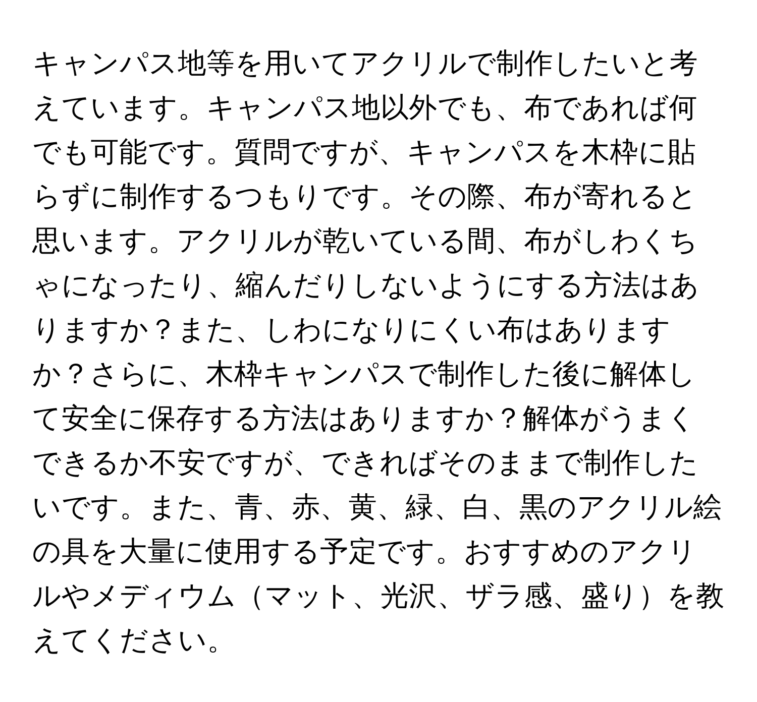 キャンパス地等を用いてアクリルで制作したいと考えています。キャンパス地以外でも、布であれば何でも可能です。質問ですが、キャンパスを木枠に貼らずに制作するつもりです。その際、布が寄れると思います。アクリルが乾いている間、布がしわくちゃになったり、縮んだりしないようにする方法はありますか？また、しわになりにくい布はありますか？さらに、木枠キャンパスで制作した後に解体して安全に保存する方法はありますか？解体がうまくできるか不安ですが、できればそのままで制作したいです。また、青、赤、黄、緑、白、黒のアクリル絵の具を大量に使用する予定です。おすすめのアクリルやメディウムマット、光沢、ザラ感、盛りを教えてください。