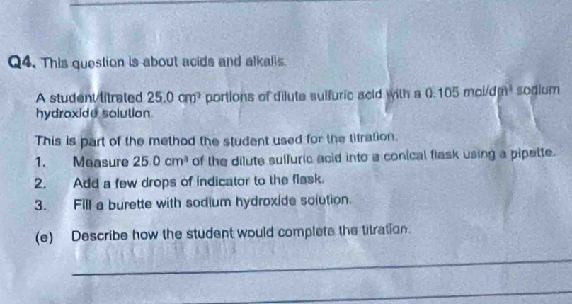 This question is about acids and alkalis 
A student litraled 25.0cm^3 portions of dilute sulfuric acid with a 0 105mol/dm^3 sodium 
hydroxide solution 
This is part of the method the student used for the titration. 
1. Measure 25.0cm^3 of the dilute sulfuric acid into a conical flask using a pipette. 
2. Add a few drops of indicator to the flask. 
3. Fill a burette with sodium hydroxide solution. 
(e) Describe how the student would complete the titration. 
_ 
_