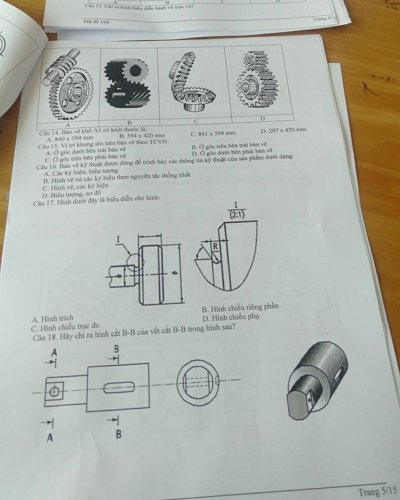 Cầu 13. Chỉ ra hình biểu diễn bánh vịt trục vit?

Trang 4/
Mã đề 104
D
B
C
Câu 14. Bản vẽ khổ A1 có kích thước là:
A. 840* 594mm B. 594* 420 mm C. 841* 594mm D. 297* 420mm
Câu 15. Vị trí khung tên trên bản vẽ theo TCVN:
A. Ở góc dưới bên trải bản vẽ B. Ở góc trên bên trái bản voverline overline C
C. Ở góc trên bên phải bản vẽ D. Ở góc dưới bên phải bản vẽ
Câu 16. Bản vẽ kỹ thuật được dùng để trình bảy các thông tin kỹ thuật của sản phẩm dưới dạng:
A. Các ky ý hiệu, biểu tượng
B. Hinh vẽ và các ký hiệu theo nguyên tắc thống nhất
C. Hình vẽ, các ký hiệu
D. Biểu tượng, sơ đồ
Câu 17. Hình dưới đây là biểu diễn cho hình:
 I/(2:1)  
I
R
m
A. Hình trích B. Hình chiếu riêng phần
C. Hình chiếu trục đo D. Hình chiếu phụ
Câu 18. Hãy chỉ ra hình cắt B-B của vết cắt B-B trong hình sau?
Trang 5/15