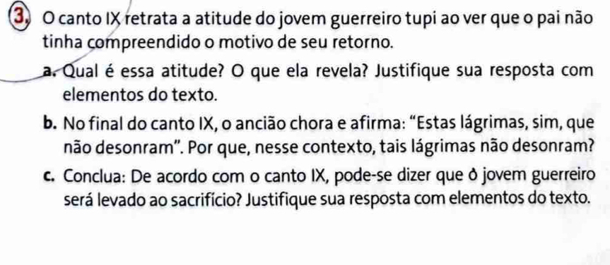 canto IX retrata a atitude do jovem guerreiro tupi ao ver que o pai não 
tinha compreendido o motivo de seu retorno. 
a. Qual é essa atitude? O que ela revela? Justifique sua resposta com 
elementos do texto. 
b. No final do canto IX, o ancião chora e afirma: “Estas lágrimas, sim, que 
não desonram''. Por que, nesse contexto, tais lágrimas não desonram? 
c. Conclua: De acordo com o canto IX, pode-se dizer que ð jovem guerreiro 
será levado ao sacrifício? Justifique sua resposta com elementos do texto.