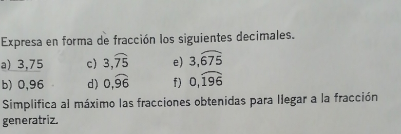 Expresa en forma de fracción los siguientes decimales. 
a) 3,75 c) 3,overline 75 e) 3,overline 675
b) 0,96 d) 0,widehat 96 f) 0,widehat 196
Simplifica al máximo las fracciones obtenidas para llegar a la fracción 
generatriz.