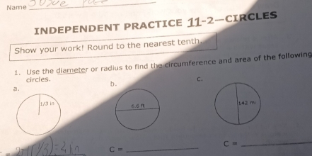 Name 
_ 
INDEPENDENT PRACTICE 11-2- CIRCLES 
Show your work! Round to the nearest tenth. 
1. Use the diameter or radius to find the circumference and area of the following 
circles. 
a. b . C.

C=
C= _ 
_