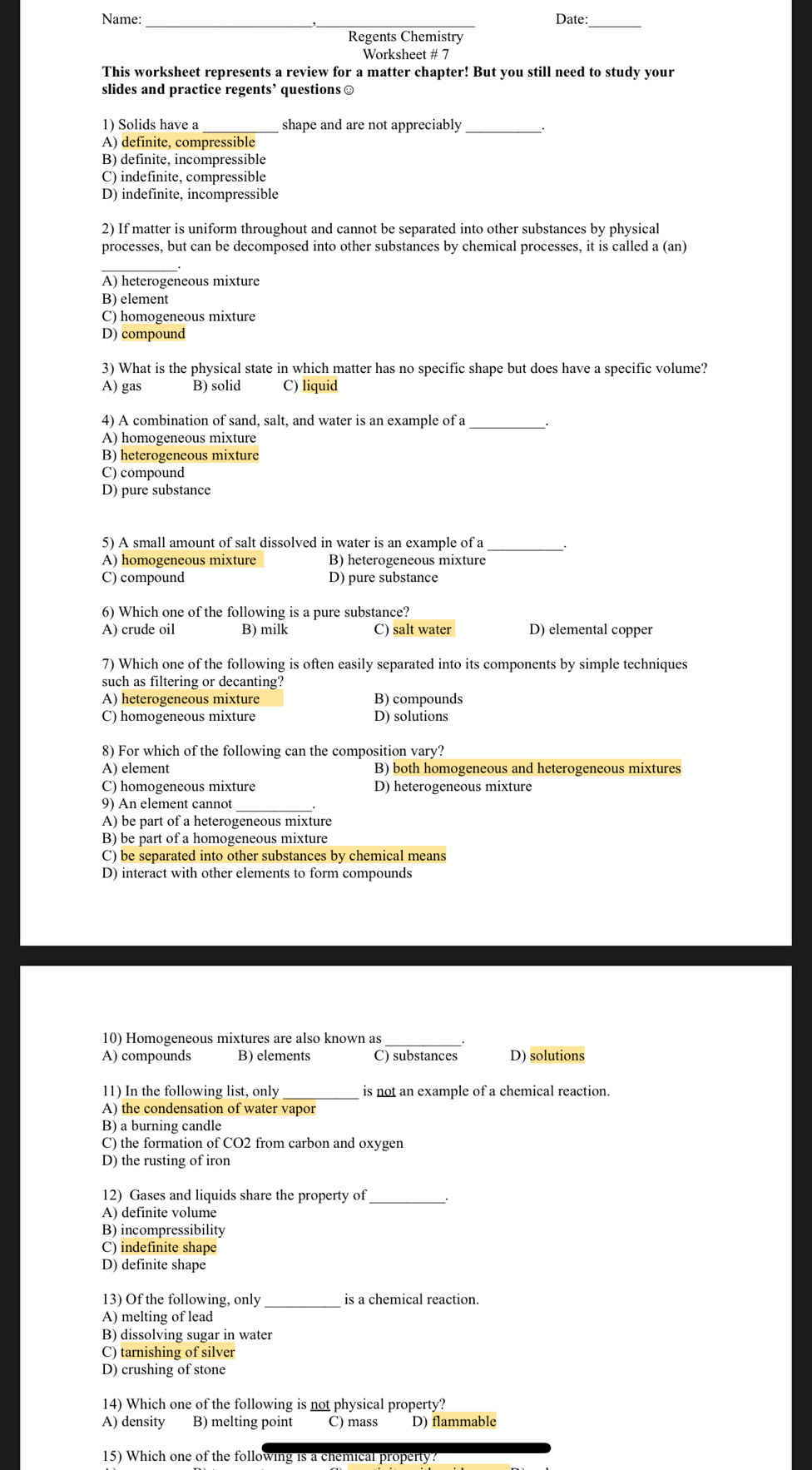 Name: Date:
Regents Chemistry
Worksheet # 7
This worksheet represents a review for a matter chapter! But you still need to study your
slides and practice regents’ questions ≌
1) Solids have a _shape and are not appreciably_
A) definite, compressible
B) definite, incompressible
C) indefinite, compressible
D) indefinite, incompressible
2) If matter is uniform throughout and cannot be separated into other substances by physical
processes, but can be decomposed into other substances by chemical processes, it is called a (an)
A) heterogeneous mixture
B) element
C) homogeneous mixture
D) compound
3) What is the physical state in which matter has no specific shape but does have a specific volume?
A) gas B) solid C) liquid
4) A combination of sand, salt, and water is an example of a_ .
A) homogeneous mixture
B) heterogeneous mixture
C) compound
D) pure substance
5) A small amount of salt dissolved in water is an example of a __.
A) homogeneous mixture B) heterogeneous mixture
C) compound D) pure substance
6) Which one of the following is a pure substance?
A) crude oil B) milk C) salt water D) elemental copper
7) Which one of the following is often easily separated into its components by simple techniques
such as filtering or decanting?
A) heterogeneous mixture B) compounds
C) homogeneous mixture D) solutions
8) For which of the following can the composition vary?
A) element B) both homogeneous and heterogeneous mixtures
C) homogeneous mixture D) heterogeneous mixture
9) An element cannot _.
A) be part of a heterogeneous mixture
B) be part of a homogeneous mixture
C) be separated into other substances by chemical means
D) interact with other elements to form compounds
10) Homogeneous mixtures are also known as
A) compounds B) elements C) substances D) solutions
11) In the following list, only is not an example of a chemical reaction.
A) the condensation of water vapor
B) a burning candle
C) the formation of CO2 from carbon and oxygen
D) the rusting of iron
12) Gases and liquids share the property of_
A) definite volume
B) incompressibility
C) indefinite shape
D) definite shape
13) Of the following, only is a chemical reaction.
A) melting of lead
B) dissolving sugar in water
C) tarnishing of silver
D) crushing of stone
14) Which one of the following is not physical property?
A) density B) melting point C) mass D) flammable
15) Which one of the following is a chemical property?