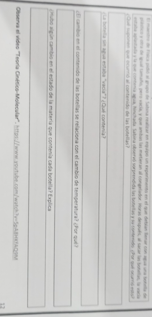 El maestro de Física pidió al grupo de Sabina realizar en equipo un experimento en el que debían llenar con agua una botella de 
plástico y otra de igual tamaño, pero vacía, y que ambas las metieran al congelador. Horas después, al sacar las botellas, la vacía 
estaba aplastada y la que contenía agua, hinchada. Sabina observó sorprendida las botellas y su contenido. ¿Por qué ocurrió esto? 
¿Qué suponen que ocurrió al contenido de las botellas? 
¿La botella sin agua estaba "vacía"? ¿Qué contenía? 
¿El cambio en el contenido de las botellas se relaciona con el cambio de temperatura? ¿Por qué? 
¿Hubo algún cambio en el estado de la materia que contenía cada botella? Explica 
Observa el video “Teoría Cinético-Molecular”, https://www.youtube.com/watch?v=5pA8HKfAQ9M 
12