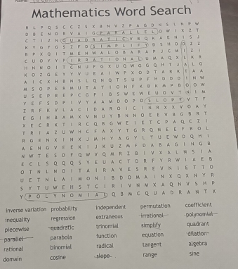 Mathematics Word Search
R L P Q S C C Z S X B N  Z P A G D N S L H P W
① B E N D R V A I G P A R A L L E L O W I K Z T
C T I Z N (Q U A D R A πl C V B Q K A e N i S J
K Y G F G S2 F D51 M P L 1 F Y 。 S H O D Z2
B P X Q I T M E N W A. L O B A. R A P J C M I Z S
CUoYY PIRRAtIoNAL umAQ XL kR
HN Ν。I T C ~U F G XU Q WG G Q H TJA L G
K O Z G E Y  YV U E A I W P X ο D T A R K T A A
A I C X H B N SL Q NQ  T SU P FH D D D I N W
M SO P E R M UT AT IONF K B K M P BOOW
U S E P R E P C G F I B S W E W E U O V T H I M
Y E F S  P Ι V Y A AM DΟ P D S L Ο P E V T F
Z R F K V L A C I D A. R  I C I N R X X V O A Y
E G I H B A M X V N U Y B N N O E EV B G B R T
X E C R K T I R C Q B G W E I E T C P A Q C Z 1
T R I A Z U W H C F A X Y T G R Q N E E F B O L
R G E Ν X I Ν XJ M H Y A G Y L T U E W D Q H I
A E N G V E E K I J K U Z M F D A B A G I N G B
N W T E S D F Q W V Q M R Z B S V X A L N S I A
E C L S Q Q Q S Y E U A C T D R F Y R W I A E B
O T NL NO I T A I R A VE S R E V N I ET T O
U E T N LA IM O N I BDO M A I N X Q X N Y R
S Y T U W EH S T CI R I V N M X AQ N V S HP
Y P O L Y ΝΟ m I A L Q B M CQ U A D R A NT X
inverse variation probability independent permutation coefficient
inequality regression extraneous -irrational= polynomial
plecewise quadratic trinomial simplify quadrant
parailel parabola function equation dilation
rational binomial radical tangent algebra
domain cosine slope . range sine