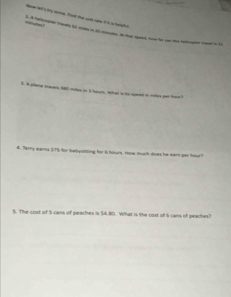 Now let's try some. Find the unit rate if it is helpful.
minutes? 
2. A helicopter travels 62 miles in 20 minutes. At that speed, how far can this hellcopter travel in 21
3. A plane travels 980 miles in 3 hours. What is its speed in miles per hour? 
4. Terry earns $75 for babysitting for 6 hours. How much does he earn per hour? 
5. The cost of 5 cans of peaches is $4.80. What is the cost of 6 cans of peaches?