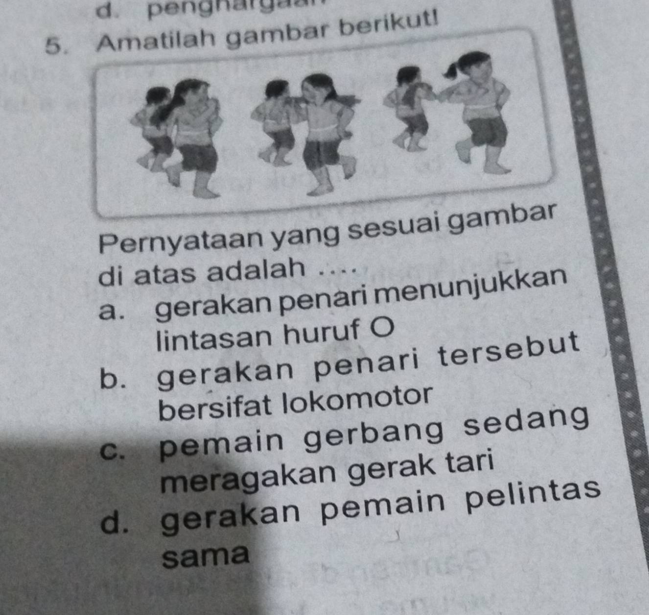 pengnargã
5gambar berikut!
Pernyataan yang sesuai 
di atas adalah ....
a. gerakan penari menunjukkan
lintasan huruf O
b. gerakan penari tersebut
bersifat lokomotor
c. pemain gerbang sedang
meragakan gerak tari
d. gerakan pemain pelintas
sama