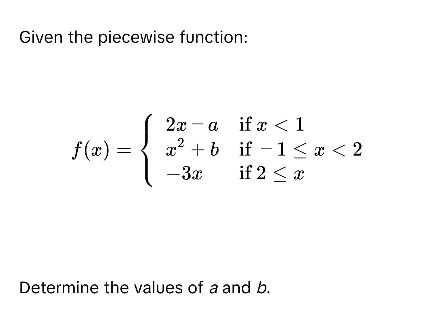 Given the piecewise function:

$f(x) = 
beginarrayll
2x - a & if  x < 1 
x^(2 + b & if) -1 ≤ x < 2 
-3x & if  2 ≤ x
endarray
.$

Determine the values of *a* and *b*.