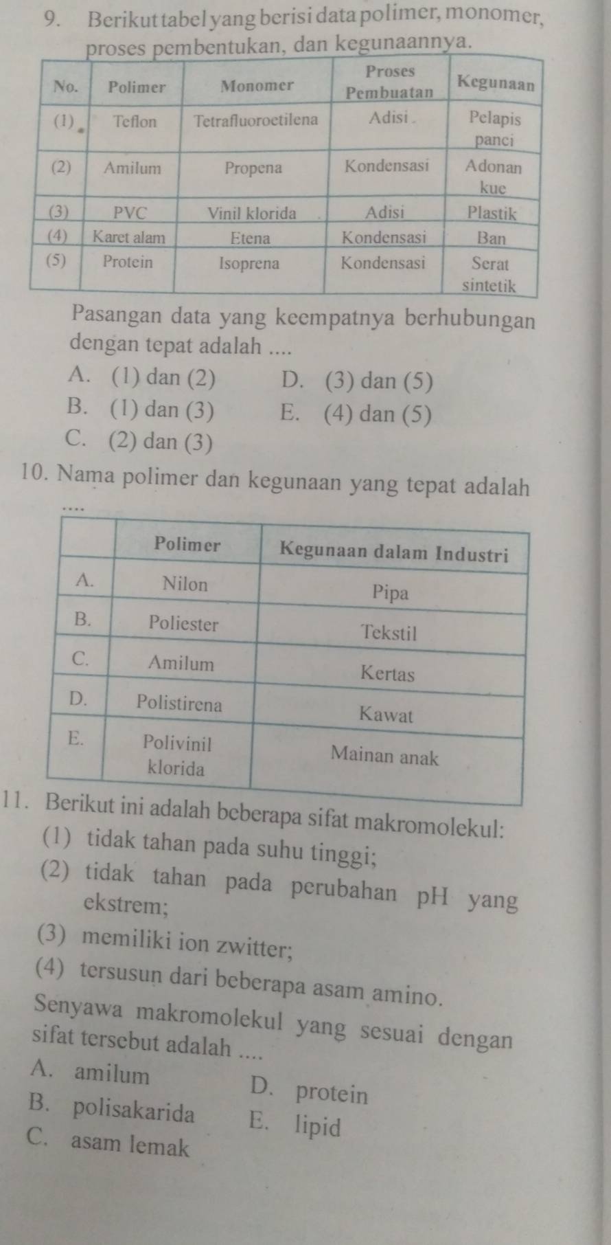 Berikut tabel yang berisi data polimer, monomer,
Pasangan data yang keempatnya berhubungan
dengan tepat adalah ....
A. (1) dan (2) D. (3) dan (5)
B. (1) dan (3) E. (4) dan (5)
C. (2) dan (3)
10. Nama polimer dan kegunaan yang tepat adalah
11pa sifat makromolekul:
(1) tidak tahan pada suhu tinggi;
(2) tidak tahan pada perubahan pH yang
ekstrem;
(3) memiliki ion zwitter;
(4) tersusun dari beberapa asam amino.
Senyawa makromolekul yang sesuai dengan
sifat tersebut adalah ....
A. amilum D. protein
B. polisakarida E. lipid
C. asam lemak