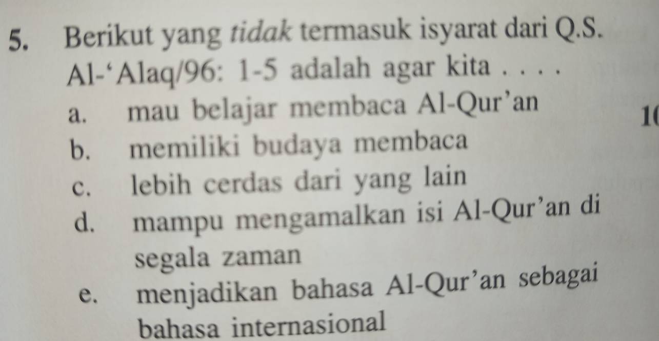 Berikut yang tidak termasuk isyarat dari Q.S.
Al-‘Alaq/96: 1-5 adalah agar kita . . . .
a. mau belajar membaca Al-Qur’an
1
b. memiliki budaya membaca
c. lebih cerdas dari yang lain
d. mampu mengamalkan isi Al-Qur’an di
segala zaman
e. menjadikan bahasa Al-Qur’an sebagai
bahasa internasional