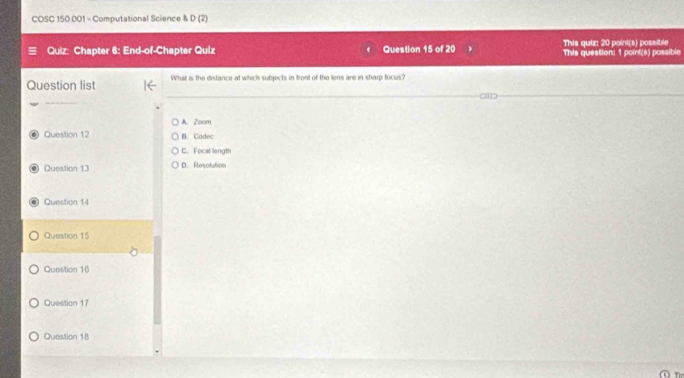 COSC 150.001 - Computational Science & D(2 
Quiz: Chapter 6: End-of-Chapter Quiz Question 15 of 20 This quiz: 20 point(s) possible
This question: 1 point(s) possible
What is the distance at which subjects in front of the lens are in sharp focus?
Question list
”
A. Zoom
O Question 12 B. Codec
C. Focal length
O Question 13 D. Resolution
O Question 14
Question 15
Question 16
Question 17
Question 18
O n