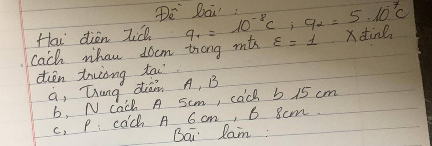 De Dai : 
Hai dien Tic 9_1=10^(-8)c; 9_2=5· 10^(-7)c
Cach whan 10cm trong mthc varepsilon =1 xdtind 
dien tuong tai. 
a, Thung dièm A, B
b, N cach A Scm, cach 5 15 cm
c, P: cach A 6 cm, B 8cm. 
Bai lam: