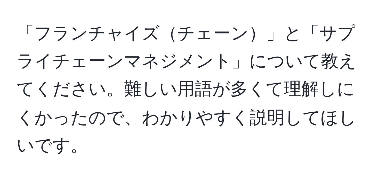 「フランチャイズチェーン」と「サプライチェーンマネジメント」について教えてください。難しい用語が多くて理解しにくかったので、わかりやすく説明してほしいです。