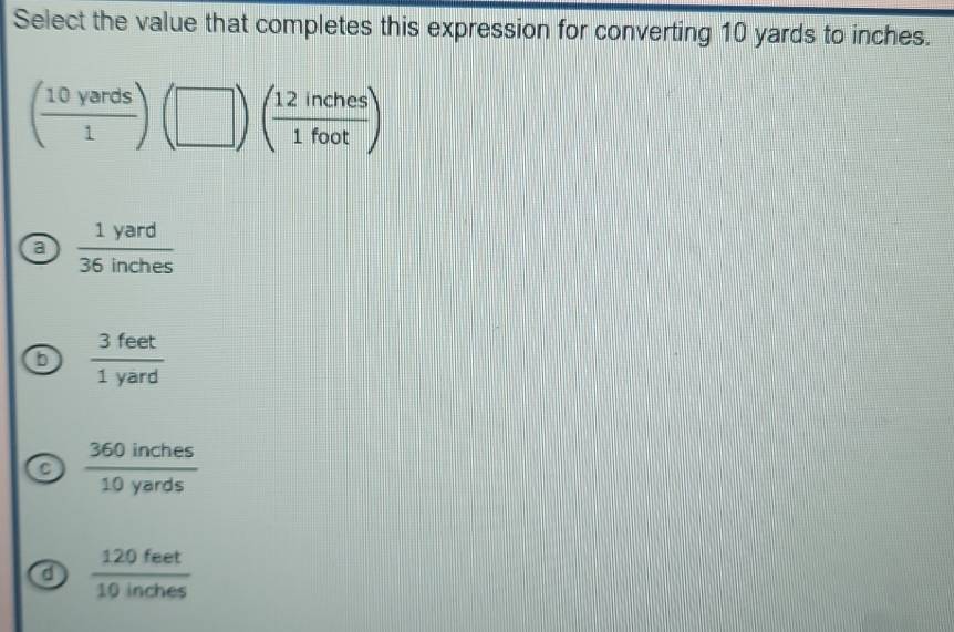 Select the value that completes this expression for converting 10 yards to inches.
( 10yards/1 )(□ )( 12inches/1foot )
a  1yard/36inches 
6  3feet/1yard 
a  360inches/10yards 
d  120feet/10inches 