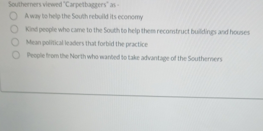 Southerners viewed "Carpetbaggers" as -
A way to help the South rebuild its economy
Kind people who came to the South to help them reconstruct buildings and houses
Mean political leaders that forbid the practice
People from the North who wanted to take advantage of the Southerners