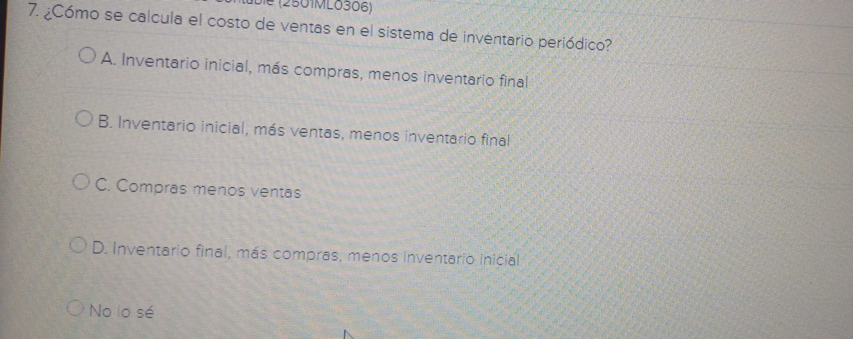 (2501ML0306)
7. ¿Cómo se calcula el costo de ventas en el sistema de inventario periódico?
A. Inventario inicial, más compras, menos inventario final
B. Inventario inicial, más ventas, menos inventario final
C. Compras menos ventas
D. Inventario final, más compras, menos inventario inicial 
No lo sé