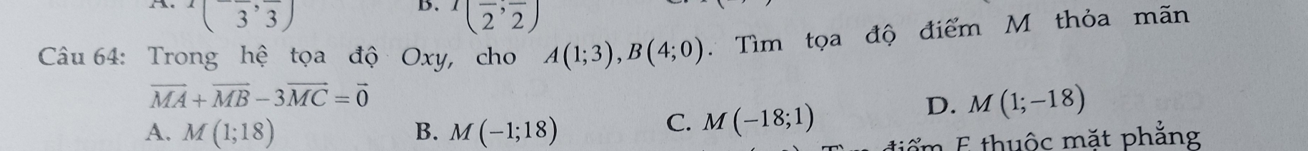 x(-frac 3,frac 3)
B. (frac 2,frac 2)
Câu 64: Trong hệ tọa độ Oxy, cho A(1;3), B(4;0) Tìm tọa độ điểm M thỏa mãn
vector MA+vector MB-3vector MC=vector 0
A. M(1;18) B. M(-1;18)
C. M(-18;1)
D. M(1;-18)
tiểm E thuộc mặt phẳng