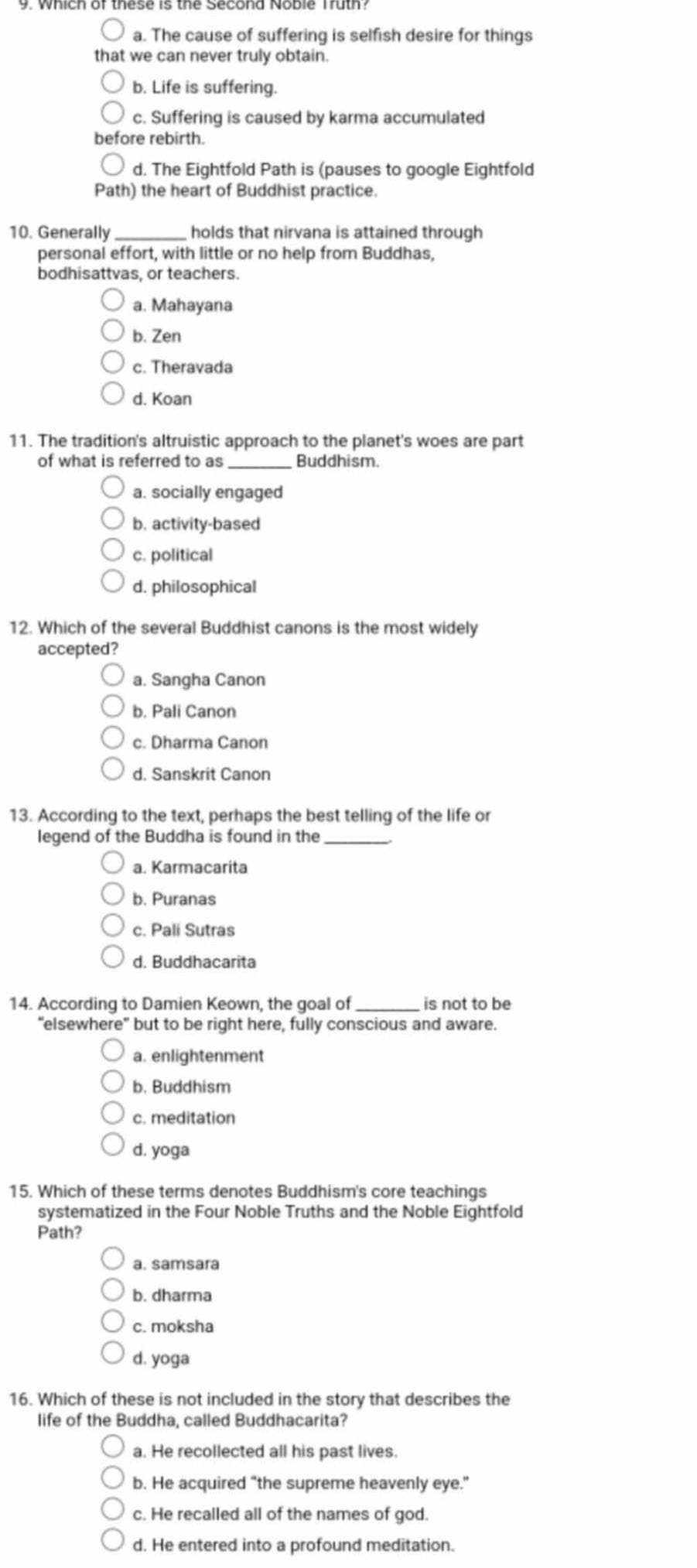 a. The cause of suffering is selfish desire for things
that we can never truly obtain.
b. Life is suffering.
c. Suffering is caused by karma accumulated
before rebirth.
d. The Eightfold Path is (pauses to google Eightfold
Path) the heart of Buddhist practice.
10. Generally _holds that nirvana is attained through
personal effort, with little or no help from Buddhas,
bodhisattvas, or teachers.
a. Mahayana
b. Zen
c. Theravada
d. Koan
11. The tradition's altruistic approach to the planet's woes are part
of what is referred to as _Buddhism.
a. socially engaged
b. activity-based
c. political
d. philosophical
12. Which of the several Buddhist canons is the most widely
accepted?
a. Sangha Canon
b. Pali Canon
c. Dharma Canon
d. Sanskrit Canon
13. According to the text, perhaps the best telling of the life or
legend of the Buddha is found in the_
a. Karmacarita
b. Puranas
c. Pali Sutras
d. Buddhacarita
14. According to Damien Keown, the goal of_ is not to be
“elsewhere” but to be right here, fully conscious and aware.
a. enlightenment
b. Buddhism
c. meditation
d. yoga
15. Which of these terms denotes Buddhism's core teachings
systematized in the Four Noble Truths and the Noble Eightfold
Path?
a. samsara
b. dharma
c. moksha
d. yoga
16. Which of these is not included in the story that describes the
life of the Buddha, called Buddhacarita?
a. He recollected all his past lives.
b. He acquired "the supreme heavenly eye."
c. He recalled all of the names of god.
d. He entered into a profound meditation.