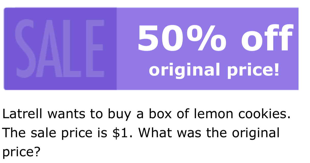 SALE 50% off 
original price! 
Latrell wants to buy a box of lemon cookies. 
The sale price is $1. What was the original 
price?