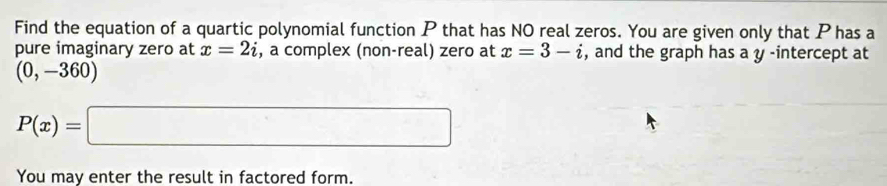 Find the equation of a quartic polynomial function P that has NO real zeros. You are given only that Phas a 
pure imaginary zero at x=2i , a complex (non-real) zero at x=3-i , and the graph has a y -intercept at
(0,-360)
P(x)=□
You may enter the result in factored form.