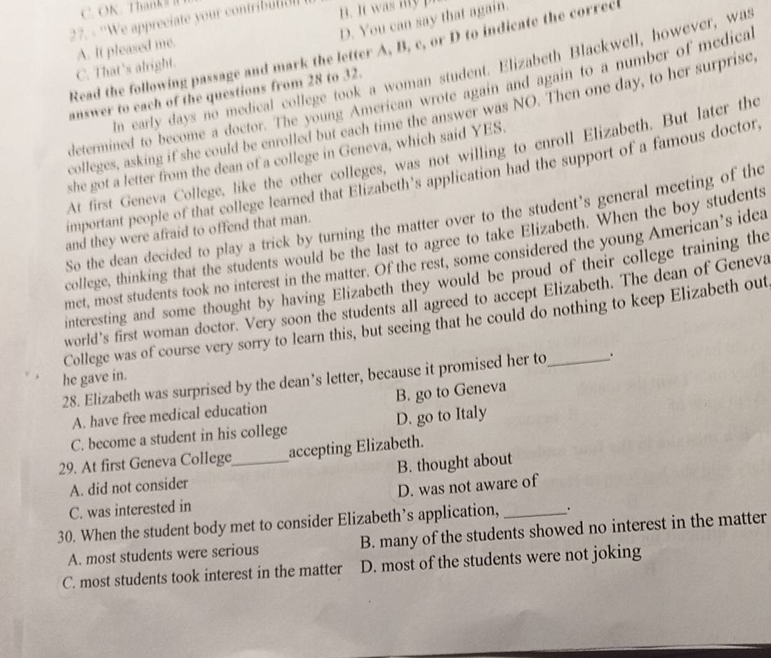 OK. Than 
B. It was my p
D. You can say that again.
27. - ''We appreciate your contribu
A. It pleased me.
Read the following passage and mark the letter A, B, c, or D to indicate the correcl
C. That’s alright.
In early days no medical college took a woman student. Elizabeth Blackwell, however, was
determined to become a doctor. The young American wrote again and again to a number of medica
answer to each of the questions from 28 to 32.
colleges, asking if she could be enrolled but each time the answer was NO. Then one day, to her surprisc
At first Geneva College, like the other colleges, was not willing to enroll Elizabeth. But later the
she got a letter from the dean of a college in Geneva, which said YES.
important people of that college learned that Elizabeth’s application had the support of a famous doctor
So the dean decided to play a trick by turning the matter over to the student’s general meeting of the
and they were afraid to offend that man.
college, thinking that the students would be the last to agree to take Elizabeth. When the boy students
met, most students took no interest in the matter. Of the rest, some considered the young American’s idea
interesting and some thought by having Elizabeth they would be proud of their college training the
world's first woman doctor. Very soon the students all agreed to accept Elizabeth. The dean of Geneva
College was of course very sorry to learn this, but seeing that he could do nothing to keep Elizabeth out
he gave in.
28. Elizabeth was surprised by the dean’s letter, because it promised her to _.
A. have free medical education B. go to Geneva
C. become a student in his college D. go to Italy
29. At first Geneva College_ accepting Elizabeth.
A. did not consider B. thought about
C. was interested in D. was not aware of
30. When the student body met to consider Elizabeth’s application, _.
A. most students were serious B. many of the students showed no interest in the matter
C. most students took interest in the matter D. most of the students were not joking