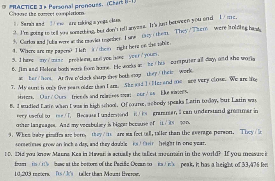 PRACTICE 3 > Personal pronouns. (Chart 8-1) 
Choose the correct completions. 
1. Sarah and I / me are taking a yoga class. 
2. I'm going to tell you something, but don’t tell anyone. It's just between you and I / me. 
3. Carlos and Julia were at the movies together. I saw they / them, They /Them were holding hands 
4. Where are my papers? I left it / them right here on the table. 
5. I have my / mine problems, and you have your / yours. 
6. Jim and Helena both work from home. He works at he / his computer all day, and she works 
at her / hers. At five o’clock sharp they both stop they / their work. 
7. My aunt is only five years older than I am. She and I / Her and me are very close. We are like 
sisters. Our / Ours friends and relatives treat our / us like sisters. 
8. I studied Latin when I was in high school. Of course, nobody speaks Latin today, but Latin was 
very useful to me / I. Because I understand it / its grammar, I can understand grammar in 
other languages. And my vocabulary is bigger because of it / its too. 
9. When baby giraffes are born, they / its are six feet tall, taller than the average person. They / It 
sometimes grow an inch a day, and they double its / their height in one year. 
10. Did you know Mauna Kea in Hawaii is actually the tallest mountain in the world? If you measure it 
from its / it's base at the bottom of the Pacific Ocean to its / it's peak, it has a height of 33,476 feet
10,203 meters. Its / It’s taller than Mount Everest.