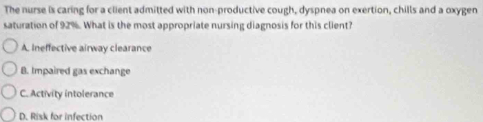 The nurse is caring for a client admitted with non-productive cough, dyspnea on exertion, chills and a oxygen
saturation of 92%. What is the most appropriate nursing diagnosis for this client?
A. Ineffective airway clearance
B. Impaired gas exchange
C. Activity intolerance
D. Risk for infection