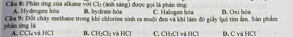 Phản ứng của alkane với Cl_2 (ánh sáng) được gọi là phản ứng:
A. Hydrogen hóa B. hydrate hóa C. Halogen hóa D. Oxi hóa
Câu 9: Đốt cháy methane trong khí chlorine sinh ra muội đen và khí làm đỏ giấy quì tím ẩm. Sản phầm
phản ứng là
A. CCl4 và HCl B. CH_2Cl_2 và HCl C. CH_3Cl và HCl D. C và HCl