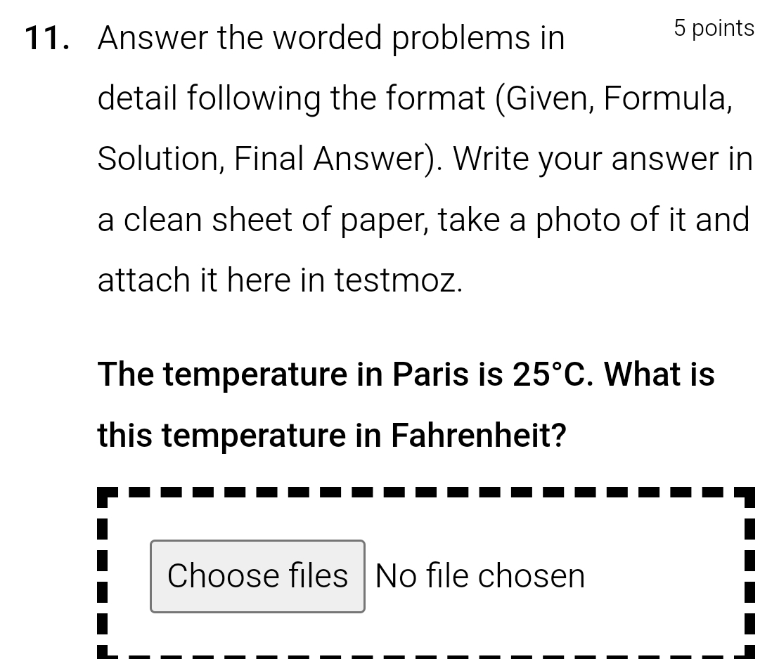 Answer the worded problems in 
5 points 
detail following the format (Given, Formula, 
Solution, Final Answer). Write your answer in 
a clean sheet of paper, take a photo of it and 
attach it here in testmoz. 
The temperature in Paris is 25°C. What is 
this temperature in Fahrenheit? 
Choose files No file chosen