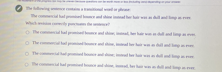 The movement of the progress bar may be uneven because questions can be worth more or less (including zero) depending on your answer.
The following sentence contains a transitional word or phrase:
The commercial had promised bounce and shine instead her hair was as dull and limp as ever.
Which revision correctly punctuates the sentence?
The commercial had promised bounce and shine; instead, her hair was as dull and limp as ever.
The commercial had promised bounce and shine, instead her hair was as dull and limp as ever.
The commercial had promised bounce and shine; instead her hair was as dull and limp as ever.
The commercial had promised bounce and shine, instead, her hair was as dull and limp as ever.