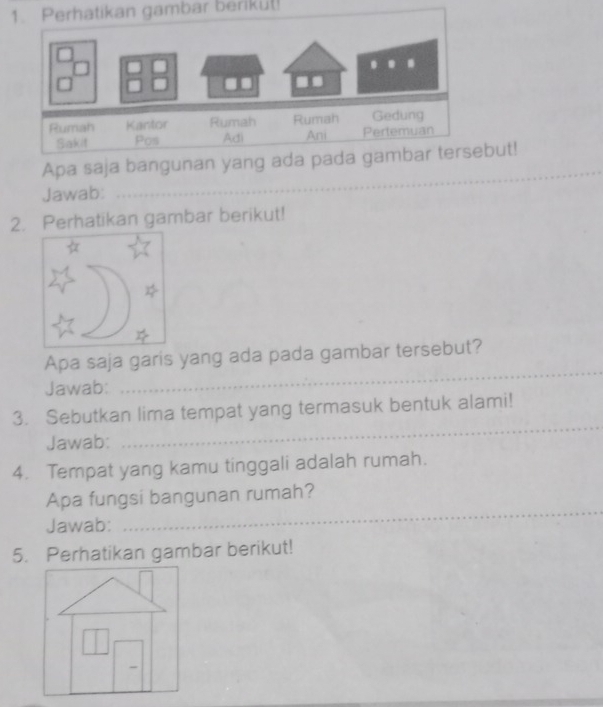 Perhatikan gambar berikul! 
_ 
Apa saja but! 
Jawab: 
2. Perhatikan gambar berikut! 
Apa saja garis yang ada pada gambar tersebut? 
Jawab: 
_ 
3. Sebutkan lima tempat yang termasuk bentuk alami! 
Jawab: 
_ 
4. Tempat yang kamu tinggali adalah rumah. 
Apa fungsi bangunan rumah? 
Jawab: 
_ 
5. Perhatikan gambar berikut!