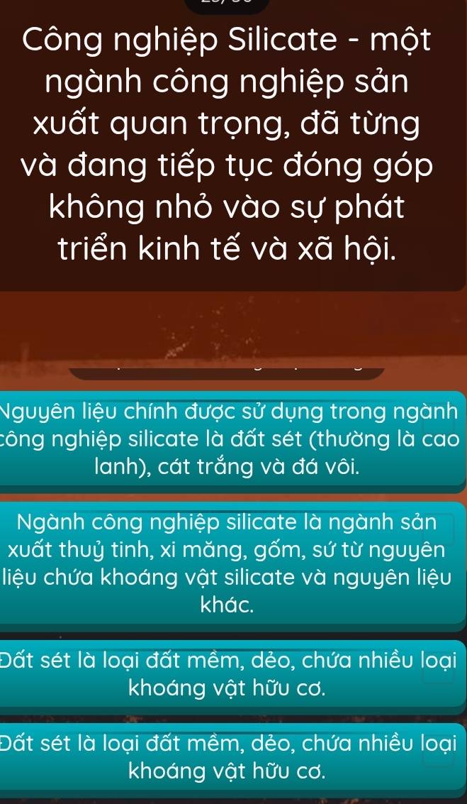 Công nghiệp Silicate - một
ngành công nghiệp sản
xuất quan trọng, đã từng
và đang tiếp tục đóng góp
không nhỏ vào sự phát
triển kinh tế và xã hội.
Nguyên liệu chính được sử dụng trong ngành
công nghiệp silicate là đất sét (thường là cao
lanh), cát trắng và đá vôi.
Ngành công nghiệp silicate là ngành sản
xuất thuỷ tinh, xi măng, gốm, sứ từ nguyên
liệu chứa khoáng vật silicate và nguyên liệu
khác.
Đất sét là loại đất mềm, dẻo, chứa nhiều loại
khoáng vật hữu cơ.
Đất sét là loại đất mềm, dẻo, chứa nhiều loại
khoáng vật hữu cơ.