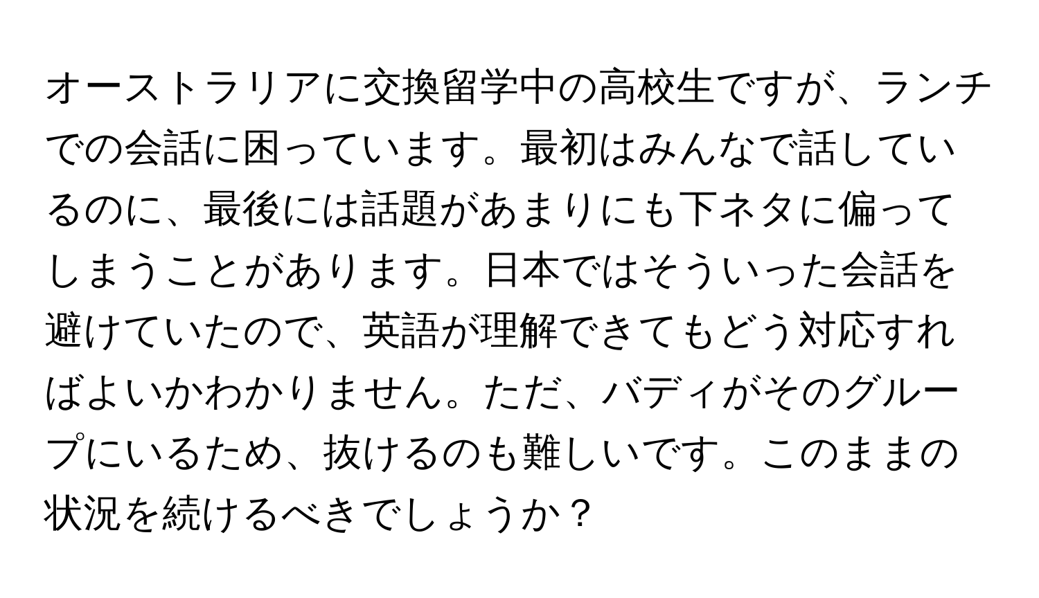 オーストラリアに交換留学中の高校生ですが、ランチでの会話に困っています。最初はみんなで話しているのに、最後には話題があまりにも下ネタに偏ってしまうことがあります。日本ではそういった会話を避けていたので、英語が理解できてもどう対応すればよいかわかりません。ただ、バディがそのグループにいるため、抜けるのも難しいです。このままの状況を続けるべきでしょうか？