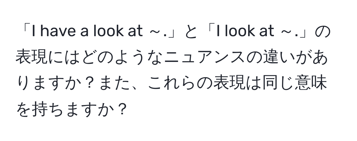 「I have a look at ～.」と「I look at ～.」の表現にはどのようなニュアンスの違いがありますか？また、これらの表現は同じ意味を持ちますか？