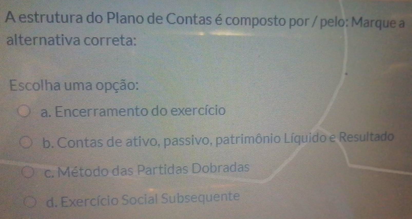 A estrutura do Plano de Contas é composto por / pelo: Marque a
alternativa correta:
Escolha uma opção:
a. Encerramento do exercício
b. Contas de ativo, passivo, patrimônio Líquido e Resultado
c. Método das Partidas Dobradas
d. Exercício Social Subsequente