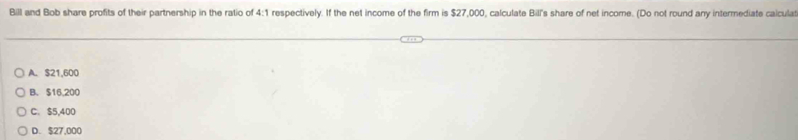 Bill and Bob share profits of their partnership in the ratio of 4:1 respectively. If the net income of the firm is $27,000, calculate Bill's share of net income. (Do not round any intermediate calcula
A. $21,600
B. $16,200
C. $5,400
D. $27,000