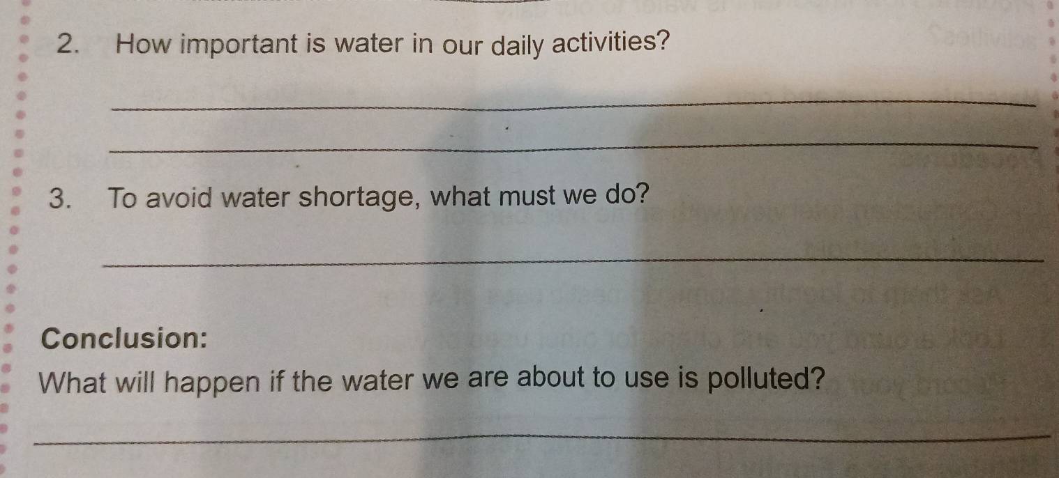 How important is water in our daily activities? 
_ 
_ 
3. To avoid water shortage, what must we do? 
_ 
Conclusion: 
What will happen if the water we are about to use is polluted? 
_