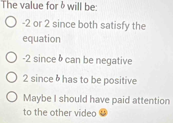 The value for & will be:
-2 or 2 since both satisfy the
equation
-2 since b can be negative
2 since b has to be positive
Maybe I should have paid attention
to the other video