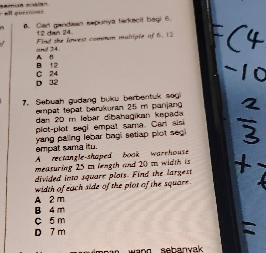 semua soalan.
r all questions.
6. Carl gandaan sepunya terkecil bagi 6.
12 dan 24.
f Find the lowest common multiple of 6, 12
and 24.
A 6
B 12
C 24
D 32
7. Sebuah gudang buku berbentuk segi
empat tepat berukuran 25 m panjang
dan 20 m lebar dibahagikan kepada
plot-plot segi empat sama. Carl sisi
yang paling lebar bagi setiap plot segi 
empat sama itu.
A rectangle-shaped book warehouse
measuring 25 m length and 20 m width is
divided into square plots. Find the largest
width of each side of the plot of the square .
A 2 m
B 4 m
C 5 m
D 7 m
wang sebanvak