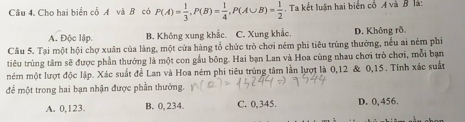 Cho hai biến cố A và Bộ có P(A)= 1/3 , P(B)= 1/4 , P(A∪ B)= 1/2 . Ta kết luận hai biến cố A và B là:
A. Độc lập. B. Không xung khắc. C. Xung khắc. D. Không rõ.
Câu 5. Tại một hội chợ xuân của làng, một cửa hàng tổ chức trò chơi ném phi tiêu trúng thưởng, nếu ai ném phi
tiêu trúng tâm sẽ được phần thưởng là một con gầu bông. Hai bạn Lan và Hoa cùng nhau chơi trò chơi, mỗi bạn
mém một lượt độc lập. Xác suất đề Lan và Hoa ném phi tiêu trúng tâm lần lượt là 0,12 & 0,15. Tính xác suất
để một trong hai bạn nhận được phần thưởng.
A. 0,123. B. 0, 234. C. 0,345. D. 0, 456.