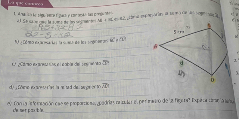 Lo que conozco 
b) Una 
les 
1. Analiza la siguiente figura y contesta las preguntas. cì a 
a) Se sabe que la suma de los segmentos AB+BCes8.2 ecomo expresarías la suma de los segmentos overline AB
d T 
_ 
_ 
_ 
b) ¿Cómo expresarías la suma de los segmentos overline BC v overline CD
e) 
_A 
_ 

c) ¿Cómo expresarías el doble del segmento overline CD
2. 
_ 
_ 
3. 
d) ¿Cómo expresarías la mitad del segmento overline AD
_ 
e) Con la información que se proporciona, ¿podrías calcular el perímetro de la figura? Explica cómo lo haríase 
de ser posible._