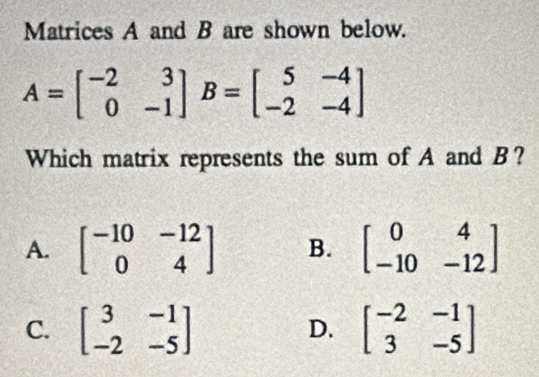 Matrices A and B are shown below.
A=beginbmatrix -2&3 0&-1endbmatrix B=beginbmatrix 5&-4 -2&-4endbmatrix
Which matrix represents the sum of A and B?
A. beginbmatrix -10&-12 0&4endbmatrix B. beginbmatrix 0&4 -10&-12endbmatrix
C. beginbmatrix 3&-1 -2&-5endbmatrix beginbmatrix -2&-1 3&-5endbmatrix
D.